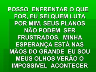 POSSO ENFRENTAR O QUEPOSSO ENFRENTAR O QUE
FOR, EU SEI QUEM LUTAFOR, EU SEI QUEM LUTA
POR MIM, SEUS PLANOSPOR MIM, SEUS PLANOS
NÃO PODEM SERNÃO PODEM SER
FRUSTRADOS, MINHAFRUSTRADOS, MINHA
ESPERANÇA ESTÁ NASESPERANÇA ESTÁ NAS
MÃOS DO GRANDE EU SOUMÃOS DO GRANDE EU SOU
MEUS OLHOS VERÃO OMEUS OLHOS VERÃO O
IMPOSSIVEL ACONTECERIMPOSSIVEL ACONTECER
 