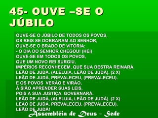 45- OUVE –SE O45- OUVE –SE O
JÚBILOJÚBILO
OUVE-SE O JÚBILO DE TODOS OS POVOS,OUVE-SE O JÚBILO DE TODOS OS POVOS,
OS REIS SE DOBRARAM AO SENHOR,OS REIS SE DOBRARAM AO SENHOR,
OUVE-SE O BRADO DE VITÓRIA:OUVE-SE O BRADO DE VITÓRIA:
- O DIA DO SENHOR CHEGOU! (HEI)- O DIA DO SENHOR CHEGOU! (HEI)
OUVE-SE EM TODOS OS POVOS,OUVE-SE EM TODOS OS POVOS,
QUE UM NOVO REI SURGIU,QUE UM NOVO REI SURGIU,
IMPÉRIOS RECONHECEM, QUE SUA DESTRA REINARÁ.IMPÉRIOS RECONHECEM, QUE SUA DESTRA REINARÁ.
LEÃO DE JUDÁ, (ALELUIA, LEÃO DE JUDÁ). (2 X)LEÃO DE JUDÁ, (ALELUIA, LEÃO DE JUDÁ). (2 X)
LEÃO DE JUDÁ, PREVALECEU, (PREVALECEU).LEÃO DE JUDÁ, PREVALECEU, (PREVALECEU).
E OS POVOS VERÃO E VIRÃO,E OS POVOS VERÃO E VIRÃO,
À SIÃO APRENDER SUAS LEIS,À SIÃO APRENDER SUAS LEIS,
POIS A SUA JUSTIÇA, GOVERNARÁ.POIS A SUA JUSTIÇA, GOVERNARÁ.
LEÃO DE JUDÁ, (ALELUIA, LEÃO DE JUDÁ). (2 X)LEÃO DE JUDÁ, (ALELUIA, LEÃO DE JUDÁ). (2 X)
LEÃO DE JUDÁ, PREVALECEU, (PREVALECEU).LEÃO DE JUDÁ, PREVALECEU, (PREVALECEU).
LEÃO DE JUDÁ!LEÃO DE JUDÁ!
Assembléia de Deus - Sede
 