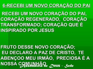 RECEBI UM NOVO CORAÇÃO DO PAI,RECEBI UM NOVO CORAÇÃO DO PAI,
CORAÇÃO REGENERADO, CORAÇÃOCORAÇÃO REGENERADO, CORAÇÃO
TRANSFORMADO; CORAÇÃO QUE ÉTRANSFORMADO; CORAÇÃO QUE É
INSPIRADO POR JESUSINSPIRADO POR JESUS
FRUTO DESSE NOVO CORAÇÃO;FRUTO DESSE NOVO CORAÇÃO;
EU DECLARO A PAZ DE CRISTO, TEEU DECLARO A PAZ DE CRISTO, TE
ABENÇOO MEU IRMÃO, PRECIOSA É AABENÇOO MEU IRMÃO, PRECIOSA É A
NOSSA COMUNHÃO ......NOSSA COMUNHÃO ......
6-RECEBI UM NOVO CORAÇÃO DO PAI6-RECEBI UM NOVO CORAÇÃO DO PAI
Assembléia de Deus - Sede
 