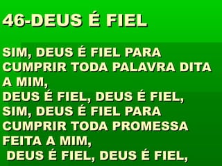 46-DEUS É FIEL46-DEUS É FIEL
SIM, DEUS É FIEL PARASIM, DEUS É FIEL PARA
CUMPRIR TODA PALAVRA DITACUMPRIR TODA PALAVRA DITA
A MIM,A MIM,
DEUS É FIEL, DEUS É FIEL,DEUS É FIEL, DEUS É FIEL,
SIM, DEUS É FIEL PARASIM, DEUS É FIEL PARA
CUMPRIR TODA PROMESSACUMPRIR TODA PROMESSA
FEITA A MIM,FEITA A MIM,
DEUS É FIEL, DEUS É FIEL,DEUS É FIEL, DEUS É FIEL,
 