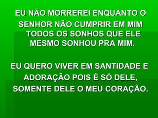 EU NÃO MORREREI ENQUANTO OEU NÃO MORREREI ENQUANTO O
SENHOR NÃO CUMPRIR EM MIMSENHOR NÃO CUMPRIR EM MIM
TODOS OS SONHOS QUE ELETODOS OS SONHOS QUE ELE
MESMO SONHOU PRA MIM.MESMO SONHOU PRA MIM.
EU QUERO VIVER EM SANTIDADE EEU QUERO VIVER EM SANTIDADE E
ADORAÇÃO POIS É SÓ DELE,ADORAÇÃO POIS É SÓ DELE,
SOMENTE DELE O MEU CORAÇÃO.SOMENTE DELE O MEU CORAÇÃO.
 