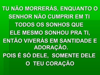 TU NÃO MORRERÁS, ENQUANTO OTU NÃO MORRERÁS, ENQUANTO O
SENHOR NÃO CUMPRIR EM TISENHOR NÃO CUMPRIR EM TI
TODOS OS SONHOS QUETODOS OS SONHOS QUE
ELE MESMO SONHOU PRA TI,ELE MESMO SONHOU PRA TI,
ENTÃO VIVERÁS EM SANTIDADE EENTÃO VIVERÁS EM SANTIDADE E
ADORAÇÃO.ADORAÇÃO.
POIS É SÓ DELE, SOMENTE DELEPOIS É SÓ DELE, SOMENTE DELE
O TEU CORAÇÃOO TEU CORAÇÃO
 