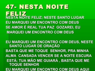 47- NESTA NOITE47- NESTA NOITE
FELIZFELIZ
NESTA NOITE FELIZ; NESTE SANTO LUGARNESTA NOITE FELIZ; NESTE SANTO LUGAR
EU MARQUEI UM ENCONTRO COM DEUSEU MARQUEI UM ENCONTRO COM DEUS
SE AMOR É REAL TUA PAZ GOZAREI, EUSE AMOR É REAL TUA PAZ GOZAREI, EU
MARQUEI UM ENCONTRO COM DEUSMARQUEI UM ENCONTRO COM DEUS
EU MARQUEI UM ENCONTRO COM DEUS, NESTEEU MARQUEI UM ENCONTRO COM DEUS, NESTE
SANTO LUGAR DE ORAÇÃOSANTO LUGAR DE ORAÇÃO
BASTA QUE ME TOQUE SENHOR, PRA MINHABASTA QUE ME TOQUE SENHOR, PRA MINHA
ALMA CANSADA VENCER SE A NOITE ESCURAALMA CANSADA VENCER SE A NOITE ESCURA
ESTÁ; TUA MÃO ME GUIARÁ , BASTA QUE MEESTÁ; TUA MÃO ME GUIARÁ , BASTA QUE ME
TOQUE SENHORTOQUE SENHOR
EU MARQUEI UM ENCONTRO COM DEUS AQUIEU MARQUEI UM ENCONTRO COM DEUS AQUI
 