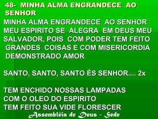 48- MINHA ALMA ENGRANDECE AO48- MINHA ALMA ENGRANDECE AO
SENHORSENHOR
MINHA ALMA ENGRANDECE AO SENHORMINHA ALMA ENGRANDECE AO SENHOR
MEU ESPIRITO SE ALEGRA EM DEUS MEUMEU ESPIRITO SE ALEGRA EM DEUS MEU
SALVADOR, POIS COM PODER TEM FEITOSALVADOR, POIS COM PODER TEM FEITO
GRANDES COISAS E COM MISERICORDIAGRANDES COISAS E COM MISERICORDIA
DEMONSTRADO AMORDEMONSTRADO AMOR
SANTO, SANTO, SANTO ÉS SENHOR.... 2xSANTO, SANTO, SANTO ÉS SENHOR.... 2x
TEM ENCHIDO NOSSAS LAMPADASTEM ENCHIDO NOSSAS LAMPADAS
COM O OLEO DO ESPIRITOCOM O OLEO DO ESPIRITO
TEM FEITO SUA VIDE FLORESCERTEM FEITO SUA VIDE FLORESCER
Assembléia de Deus - Sede
 