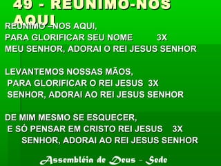 49 - REUNIMO-NOS49 - REUNIMO-NOS
AQUIAQUIREUNIMO –NOS AQUI,REUNIMO –NOS AQUI,
PARA GLORIFICAR SEU NOME 3XPARA GLORIFICAR SEU NOME 3X
MEU SENHOR, ADORAI O REI JESUS SENHORMEU SENHOR, ADORAI O REI JESUS SENHOR
LEVANTEMOS NOSSAS MÃOS,LEVANTEMOS NOSSAS MÃOS,
PARA GLORIFICAR O REI JESUS 3XPARA GLORIFICAR O REI JESUS 3X
SENHOR, ADORAI AO REI JESUS SENHORSENHOR, ADORAI AO REI JESUS SENHOR
DE MIM MESMO SE ESQUECER,DE MIM MESMO SE ESQUECER,
E SÓ PENSAR EM CRISTO REI JESUS 3XE SÓ PENSAR EM CRISTO REI JESUS 3X
SENHOR, ADORAI AO REI JESUS SENHORSENHOR, ADORAI AO REI JESUS SENHOR
Assembléia de Deus - Sede
 
