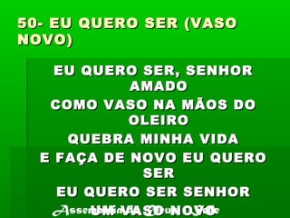 50- EU QUERO SER (VASO50- EU QUERO SER (VASO
NOVO)NOVO)
EU QUERO SER, SENHOREU QUERO SER, SENHOR
AMADOAMADO
COMO VASO NA MÃOS DOCOMO VASO NA MÃOS DO
OLEIROOLEIRO
QUEBRA MINHA VIDAQUEBRA MINHA VIDA
E FAÇA DE NOVO EU QUEROE FAÇA DE NOVO EU QUERO
SERSER
EU QUERO SER SENHOREU QUERO SER SENHOR
UM VASO NOVOUM VASO NOVOAssembléia de Deus - Sede
 