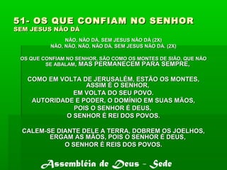 51- OS QUE CONFIAM NO SENHOR51- OS QUE CONFIAM NO SENHOR
SEM JESUS NÃO DÁSEM JESUS NÃO DÁ
NÃO, NÃO DÁ, SEM JESUS NÃO DÁ (2X)NÃO, NÃO DÁ, SEM JESUS NÃO DÁ (2X)
NÃO, NÃO, NÃO, NÃO DÁ, SEM JESUS NÃO DÁ. (2X)NÃO, NÃO, NÃO, NÃO DÁ, SEM JESUS NÃO DÁ. (2X)
OS QUE CONFIAM NO SENHOR, SÃO COMO OS MONTES DE SIÃO, QUE NÃOOS QUE CONFIAM NO SENHOR, SÃO COMO OS MONTES DE SIÃO, QUE NÃO
SE ABALAMSE ABALAM, MAS PERMANECEM PARA SEMPRE,, MAS PERMANECEM PARA SEMPRE,
COMO EM VOLTA DE JERUSALÉM, ESTÃO OS MONTES,COMO EM VOLTA DE JERUSALÉM, ESTÃO OS MONTES,
ASSIM É O SENHOR,ASSIM É O SENHOR,
EM VOLTA DO SEU POVO.EM VOLTA DO SEU POVO.
AUTORIDADE E PODER, O DOMÍNIO EM SUAS MÃOS,AUTORIDADE E PODER, O DOMÍNIO EM SUAS MÃOS,
POIS O SENHOR É DEUS,POIS O SENHOR É DEUS,
O SENHOR É REI DOS POVOS.O SENHOR É REI DOS POVOS.
CALEM-SE DIANTE DELE A TERRA, DOBREM OS JOELHOS,CALEM-SE DIANTE DELE A TERRA, DOBREM OS JOELHOS,
ERGAM AS MÃOS, POIS O SENHOR É DEUSERGAM AS MÃOS, POIS O SENHOR É DEUS,,
O SENHOR É REIS DOS POVOS.O SENHOR É REIS DOS POVOS.
Assembléia de Deus - Sede
 