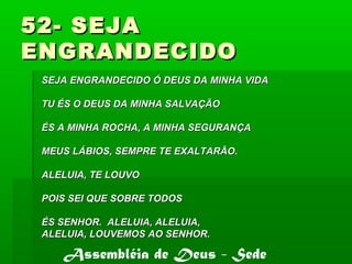 52- SEJA52- SEJA
ENGRANDECIDOENGRANDECIDO
SEJA ENGRANDECIDO Ó DEUS DA MINHA VIDASEJA ENGRANDECIDO Ó DEUS DA MINHA VIDA
TU ÉS O DEUS DA MINHA SALVAÇÃOTU ÉS O DEUS DA MINHA SALVAÇÃO
ÉS A MINHA ROCHA, A MINHA SEGURANÇAÉS A MINHA ROCHA, A MINHA SEGURANÇA
MEUS LÁBIOS, SEMPRE TE EXALTARÃO.MEUS LÁBIOS, SEMPRE TE EXALTARÃO.
ALELUIA, TE LOUVOALELUIA, TE LOUVO
POIS SEI QUE SOBRE TODOSPOIS SEI QUE SOBRE TODOS
ÉS SENHOR. ALELUIA, ALELUIA,ÉS SENHOR. ALELUIA, ALELUIA,
ALELUIA, LOUVEMOS AO SENHOR.ALELUIA, LOUVEMOS AO SENHOR.
Assembléia de Deus - Sede
 