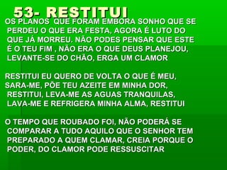 53- RESTITUI53- RESTITUI
OS PLANOS QUE FORAM EMBORA SONHO QUE SEOS PLANOS QUE FORAM EMBORA SONHO QUE SE
PERDEU O QUE ERA FESTA, AGORA É LUTO DOPERDEU O QUE ERA FESTA, AGORA É LUTO DO
QUE JÁ MORREU. NÃO PODES PENSAR QUE ESTEQUE JÁ MORREU. NÃO PODES PENSAR QUE ESTE
É O TEU FIM , NÃO ERA O QUE DEUS PLANEJOU,É O TEU FIM , NÃO ERA O QUE DEUS PLANEJOU,
LEVANTE-SE DO CHÃO, ERGA UM CLAMORLEVANTE-SE DO CHÃO, ERGA UM CLAMOR
RESTITUI EU QUERO DE VOLTA O QUE É MEU,RESTITUI EU QUERO DE VOLTA O QUE É MEU,
SARA-ME, PÕE TEU AZEITE EM MINHA DOR,SARA-ME, PÕE TEU AZEITE EM MINHA DOR,
RESTITUI, LEVA-ME AS AGUAS TRANQUILAS,RESTITUI, LEVA-ME AS AGUAS TRANQUILAS,
LAVA-ME E REFRIGERA MINHA ALMA, RESTITUILAVA-ME E REFRIGERA MINHA ALMA, RESTITUI
O TEMPO QUE ROUBADO FOI, NÃO PODERÁ SEO TEMPO QUE ROUBADO FOI, NÃO PODERÁ SE
COMPARAR A TUDO AQUILO QUE O SENHOR TEMCOMPARAR A TUDO AQUILO QUE O SENHOR TEM
PREPARADO A QUEM CLAMAR, CREIA PORQUE OPREPARADO A QUEM CLAMAR, CREIA PORQUE O
PODER, DO CLAMOR PODE RESSUSCITARPODER, DO CLAMOR PODE RESSUSCITAR
 