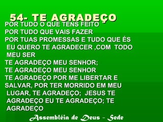54- TE AGRADEÇO54- TE AGRADEÇO
POR TUDO O QUE TENS FEITOPOR TUDO O QUE TENS FEITO
POR TUDO QUE VAIS FAZERPOR TUDO QUE VAIS FAZER
POR TUAS PROMESSAS E TUDO QUE ÉSPOR TUAS PROMESSAS E TUDO QUE ÉS
EU QUERO TE AGRADECER ,COM TODOEU QUERO TE AGRADECER ,COM TODO
MEU SERMEU SER
TE AGRADEÇO MEU SENHOR;TE AGRADEÇO MEU SENHOR;
TE AGRADEÇO MEU SENHORTE AGRADEÇO MEU SENHOR
TE AGRADEÇO POR ME LIBERTAR ETE AGRADEÇO POR ME LIBERTAR E
SALVAR, POR TER MORRIDO EM MEUSALVAR, POR TER MORRIDO EM MEU
LUGAR, TE AGRADEÇO; JESUS TELUGAR, TE AGRADEÇO; JESUS TE
AGRADEÇO EU TE AGRADEÇO; TEAGRADEÇO EU TE AGRADEÇO; TE
AGRADEÇOAGRADEÇO
Assembléia de Deus - Sede
 
