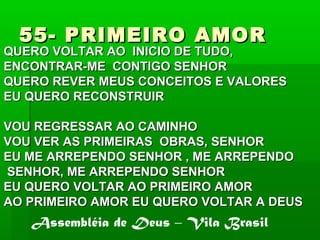 55- PRIMEIRO AMOR55- PRIMEIRO AMOR
QUERO VOLTAR AO INICIO DE TUDO,QUERO VOLTAR AO INICIO DE TUDO,
ENCONTRAR-ME CONTIGO SENHORENCONTRAR-ME CONTIGO SENHOR
QUERO REVER MEUS CONCEITOS E VALORESQUERO REVER MEUS CONCEITOS E VALORES
EU QUERO RECONSTRUIREU QUERO RECONSTRUIR
VOU REGRESSAR AO CAMINHOVOU REGRESSAR AO CAMINHO
VOU VER AS PRIMEIRAS OBRAS, SENHORVOU VER AS PRIMEIRAS OBRAS, SENHOR
EU ME ARREPENDO SENHOR , ME ARREPENDOEU ME ARREPENDO SENHOR , ME ARREPENDO
SENHOR, ME ARREPENDO SENHORSENHOR, ME ARREPENDO SENHOR
EU QUERO VOLTAR AO PRIMEIRO AMOREU QUERO VOLTAR AO PRIMEIRO AMOR
AO PRIMEIRO AMOR EU QUERO VOLTAR A DEUSAO PRIMEIRO AMOR EU QUERO VOLTAR A DEUS
Assembléia de Deus – Vila Brasil
 