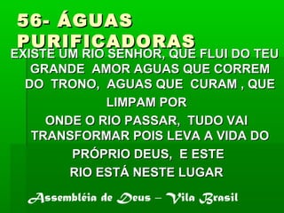 56- ÁGUAS56- ÁGUAS
PURIFICADORASPURIFICADORAS
EXISTE UM RIO SENHOR, QUE FLUI DO TEUEXISTE UM RIO SENHOR, QUE FLUI DO TEU
GRANDE AMOR AGUAS QUE CORREMGRANDE AMOR AGUAS QUE CORREM
DO TRONO, AGUAS QUE CURAM , QUEDO TRONO, AGUAS QUE CURAM , QUE
LIMPAM PORLIMPAM POR
ONDE O RIO PASSAR, TUDO VAIONDE O RIO PASSAR, TUDO VAI
TRANSFORMAR POIS LEVA A VIDA DOTRANSFORMAR POIS LEVA A VIDA DO
PRÓPRIO DEUS, E ESTEPRÓPRIO DEUS, E ESTE
RIO ESTÁ NESTE LUGARRIO ESTÁ NESTE LUGAR
Assembléia de Deus – Vila Brasil
 