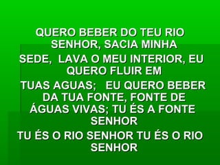 QUERO BEBER DO TEU RIOQUERO BEBER DO TEU RIO
SENHOR, SACIA MINHASENHOR, SACIA MINHA
SEDE, LAVA O MEU INTERIOR, EUSEDE, LAVA O MEU INTERIOR, EU
QUERO FLUIR EMQUERO FLUIR EM
TUAS AGUAS; EU QUERO BEBERTUAS AGUAS; EU QUERO BEBER
DA TUA FONTE, FONTE DEDA TUA FONTE, FONTE DE
ÁGUAS VIVAS; TU ÉS A FONTEÁGUAS VIVAS; TU ÉS A FONTE
SENHORSENHOR
TU ÉS O RIO SENHOR TU ÉS O RIOTU ÉS O RIO SENHOR TU ÉS O RIO
SENHORSENHOR
 