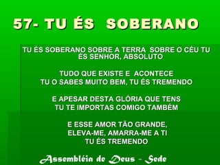 57- TU ÉS SOBERANO57- TU ÉS SOBERANO
TU ÉS SOBERANO SOBRE A TERRA SOBRE O CÉU TUTU ÉS SOBERANO SOBRE A TERRA SOBRE O CÉU TU
ÉS SENHOR, ABSOLUTOÉS SENHOR, ABSOLUTO
TUDO QUE EXISTE E ACONTECETUDO QUE EXISTE E ACONTECE
TU O SABES MUITO BEM, TU ÉS TREMENDOTU O SABES MUITO BEM, TU ÉS TREMENDO
E APESAR DESTA GLÓRIA QUE TENSE APESAR DESTA GLÓRIA QUE TENS
TU TE IMPORTAS COMIGO TAMBÉMTU TE IMPORTAS COMIGO TAMBÉM
E ESSE AMOR TÃO GRANDE,E ESSE AMOR TÃO GRANDE,
ELEVA-ME, AMARRA-ME A TIELEVA-ME, AMARRA-ME A TI
TU ÉS TREMENDOTU ÉS TREMENDO
Assembléia de Deus - Sede
 