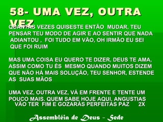 58- UMA VEZ, OUTRA58- UMA VEZ, OUTRA
VEZVEZQUANTAS VEZES QUISESTE ENTÃO MUDAR, TEUQUANTAS VEZES QUISESTE ENTÃO MUDAR, TEU
PENSAR TEU MODO DE AGIR E AO SENTIR QUE NADAPENSAR TEU MODO DE AGIR E AO SENTIR QUE NADA
ADIANTOU , FOI TUDO EM VÃO, OH IRMÃO EU SEIADIANTOU , FOI TUDO EM VÃO, OH IRMÃO EU SEI
QUE FOI RUIMQUE FOI RUIM
MAS UMA COISA EU QUERO TE DIZER, DEUS TE AMA,MAS UMA COISA EU QUERO TE DIZER, DEUS TE AMA,
ASSIM COMO TU ÉS MESMO QUANDO MUITOS DIZEMASSIM COMO TU ÉS MESMO QUANDO MUITOS DIZEM
QUE NÃO HÁ MAIS SOLUÇÃO, TEU SENHOR, ESTENDEQUE NÃO HÁ MAIS SOLUÇÃO, TEU SENHOR, ESTENDE
AS SUAS MÃOSAS SUAS MÃOS
UMA VEZ, OUTRA VEZ, VÁ EM FRENTE E TENTE UMUMA VEZ, OUTRA VEZ, VÁ EM FRENTE E TENTE UM
POUCO MAIS. QUEM SABE HOJE AQUI, ANGUSTIASPOUCO MAIS. QUEM SABE HOJE AQUI, ANGUSTIAS
VÃO TER FIM E GOZARÁS PERFEITAS PAZ 2XVÃO TER FIM E GOZARÁS PERFEITAS PAZ 2X
Assembléia de Deus - Sede
 