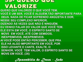 59- QUERO QUE59- QUERO QUE
VALORIZEVALORIZE
QUERO QUE VALORIZE O QUE VOCÊ TEM,QUERO QUE VALORIZE O QUE VOCÊ TEM,
VOCÊ É UM SER, VOCÊ É ALGUÉM,TÃO IMPORTANTE PARAVOCÊ É UM SER, VOCÊ É ALGUÉM,TÃO IMPORTANTE PARA
DEUS, NADA DE FICAR SOFRENDO ANGÚSTIA E DOR,DEUS, NADA DE FICAR SOFRENDO ANGÚSTIA E DOR,
NESSE SEU COMPLEXO INFERIOR,NESSE SEU COMPLEXO INFERIOR,
DIZENDO ÀS VEZES QUE NÃO É NINGUÉM,DIZENDO ÀS VEZES QUE NÃO É NINGUÉM,
EU VENHO FALAR DO VALOR QUE VOCÊ TEM.EU VENHO FALAR DO VALOR QUE VOCÊ TEM.
ELE ESTÁ EM VOCÊ, O ESPÍRITO SANTO SEELE ESTÁ EM VOCÊ, O ESPÍRITO SANTO SE
MOVE EM VOCÊ, ATÉ COM GEMIDOS,MOVE EM VOCÊ, ATÉ COM GEMIDOS,
INEXPRIMÍVEIS, INEXPRIMÍVEIS.INEXPRIMÍVEIS, INEXPRIMÍVEIS.
AÍ VOCÊ PODE ENTÃO PERCEBER, QUE PRAAÍ VOCÊ PODE ENTÃO PERCEBER, QUE PRA
ELE HÁ ALGO IMPORTANTE EM VOCÊ, PORELE HÁ ALGO IMPORTANTE EM VOCÊ, POR
ISSO LEVANTE E CANTE, EXALTE, OISSO LEVANTE E CANTE, EXALTE, O
SENHOR, VOCÊ TEM VALOR, O ESPÍRITO SANTO SESENHOR, VOCÊ TEM VALOR, O ESPÍRITO SANTO SE
MOVE EM VOCÊ. (3X)MOVE EM VOCÊ. (3X)
Assembléia de Deus - Sede
 