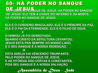 60- HÁ PODER NO SANGUE60- HÁ PODER NO SANGUE
DE JESUSDE JESUSHÁ PODER NO SANGUE DE JESUS, HÁ PODER NO SANGUEHÁ PODER NO SANGUE DE JESUS, HÁ PODER NO SANGUE
DE JESUS, ELE TEM A CHAVE DO INFERNO E DA MORTE,DE JESUS, ELE TEM A CHAVE DO INFERNO E DA MORTE,
HÁ PODER NO SANGUE DE JESUS.HÁ PODER NO SANGUE DE JESUS.
II
ELE É O CORDEIRO IMACULADO, ELE É O PRÍNCIPE DA PAZ,ELE É O CORDEIRO IMACULADO, ELE É O PRÍNCIPE DA PAZ,
ELE É O PAI DA ETERNIDADE, ELE É O FILHO DE DEUS.ELE É O PAI DA ETERNIDADE, ELE É O FILHO DE DEUS.
IIII
O INIMIGO JÁ FOI DERROTADO,O INIMIGO JÁ FOI DERROTADO,
QUANDO CRISTO DA SEPULTURA LEVANTOU,QUANDO CRISTO DA SEPULTURA LEVANTOU,
JESUS ESTÁ PRA SEMPRE AO NOSSO LADO,JESUS ESTÁ PRA SEMPRE AO NOSSO LADO,
E O SEU SANGUE É A NOSSA REDENÇÃO.E O SEU SANGUE É A NOSSA REDENÇÃO.
IIIIII
ESTA IGREJA VAI VENCENDO TRIUNFANTE,ESTA IGREJA VAI VENCENDO TRIUNFANTE,
PELO PODER DO SANGUE DE JESUS,PELO PODER DO SANGUE DE JESUS,
E AS VITÓRIAS SÃO CERTAS E CONSTANTES,E AS VITÓRIAS SÃO CERTAS E CONSTANTES,
POIS SEU SANGUE É A NOSSA SALVAÇÃO.POIS SEU SANGUE É A NOSSA SALVAÇÃO.
Assembléia de Deus - Sede
 