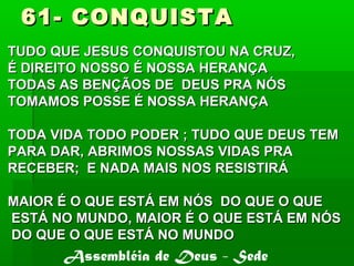 61- CONQUISTA61- CONQUISTA
TUDO QUE JESUS CONQUISTOU NA CRUZ,TUDO QUE JESUS CONQUISTOU NA CRUZ,
É DIREITO NOSSO É NOSSA HERANÇAÉ DIREITO NOSSO É NOSSA HERANÇA
TODAS AS BENÇÃOS DE DEUS PRA NÓSTODAS AS BENÇÃOS DE DEUS PRA NÓS
TOMAMOS POSSE É NOSSA HERANÇATOMAMOS POSSE É NOSSA HERANÇA
TODA VIDA TODO PODER ; TUDO QUE DEUS TEMTODA VIDA TODO PODER ; TUDO QUE DEUS TEM
PARA DAR, ABRIMOS NOSSAS VIDAS PRAPARA DAR, ABRIMOS NOSSAS VIDAS PRA
RECEBER; E NADA MAIS NOS RESISTIRÁRECEBER; E NADA MAIS NOS RESISTIRÁ
MAIOR É O QUE ESTÁ EM NÓS DO QUE O QUEMAIOR É O QUE ESTÁ EM NÓS DO QUE O QUE
ESTÁ NO MUNDO, MAIOR É O QUE ESTÁ EM NÓSESTÁ NO MUNDO, MAIOR É O QUE ESTÁ EM NÓS
DO QUE O QUE ESTÁ NO MUNDODO QUE O QUE ESTÁ NO MUNDO
Assembléia de Deus - Sede
 