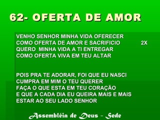 62- OFERTA DE AMOR62- OFERTA DE AMOR
VENHO SENHOR MINHA VIDA OFERECERVENHO SENHOR MINHA VIDA OFERECER
COMO OFERTA DE AMOR E SACRIFICIO 2XCOMO OFERTA DE AMOR E SACRIFICIO 2X
QUERO MINHA VIDA A TI ENTREGARQUERO MINHA VIDA A TI ENTREGAR
COMO OFERTA VIVA EM TEU ALTARCOMO OFERTA VIVA EM TEU ALTAR
POIS PRA TE ADORAR, FOI QUE EU NASCIPOIS PRA TE ADORAR, FOI QUE EU NASCI
CUMPRA EM MIM O TEU QUERERCUMPRA EM MIM O TEU QUERER
FAÇA O QUE ESTA EM TEU CORAÇÃOFAÇA O QUE ESTA EM TEU CORAÇÃO
E QUE A CADA DIA EU QUEIRA MAIS E MAISE QUE A CADA DIA EU QUEIRA MAIS E MAIS
ESTAR AO SEU LADO SENHORESTAR AO SEU LADO SENHOR
Assembléia de Deus - Sede
 