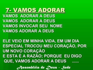 7- VAMOS ADORAR7- VAMOS ADORAR
VAMOS ADORAR A DEUSVAMOS ADORAR A DEUS
VAMOS ADORAR A DEUSVAMOS ADORAR A DEUS
VAMOS INVOCAR SEU NOMEVAMOS INVOCAR SEU NOME
VAMOS ADORAR A DEUSVAMOS ADORAR A DEUS
ELE VEIO EM MINHA VIDA, EM UM DIAELE VEIO EM MINHA VIDA, EM UM DIA
ESPECIAL TROCOU MEU CORAÇÃO, PORESPECIAL TROCOU MEU CORAÇÃO, POR
UM NOVO CORAÇÃOUM NOVO CORAÇÃO
E ESTA É A RAZÃO; PORQUE EU DIGOE ESTA É A RAZÃO; PORQUE EU DIGO
QUE, VAMOS ADORAR A DEUS ......QUE, VAMOS ADORAR A DEUS ......
Assembléia de Deus - Sede
 