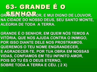 63- GRANDE É O63- GRANDE É O
SENHORSENHORGRANDE É O SENHOR, E MUI DIGNO DE LOUVOR,GRANDE É O SENHOR, E MUI DIGNO DE LOUVOR,
NA CIDADE DO NOSSO DEUS, SEU SANTO MONTE,NA CIDADE DO NOSSO DEUS, SEU SANTO MONTE,
ALEGRIA DE TODA A TERRA.ALEGRIA DE TODA A TERRA.
GRANDE É O SENHOR, EM QUEM NÓS TEMOS AGRANDE É O SENHOR, EM QUEM NÓS TEMOS A
VITÓRIA, QUE NOS AJUDA CONTRA O INIMIGO,VITÓRIA, QUE NOS AJUDA CONTRA O INIMIGO,
POR ISSO DIANTE DELE NOS PROSTRAMOS.POR ISSO DIANTE DELE NOS PROSTRAMOS.
QUEREMOS O TEU NOME ENGRANDECER,QUEREMOS O TEU NOME ENGRANDECER,
E AGRADECER-TE, POR TUA OBRA EM NOSSASE AGRADECER-TE, POR TUA OBRA EM NOSSAS
VIDAS, CONFIAMOS EM TEU INFINITO AMOR,VIDAS, CONFIAMOS EM TEU INFINITO AMOR,
POIS SÓ TU ÉS O DEUS ETERNO,POIS SÓ TU ÉS O DEUS ETERNO,
SOBRE TODA A TERRA E CÉU. ( 2 X)SOBRE TODA A TERRA E CÉU. ( 2 X)
 
