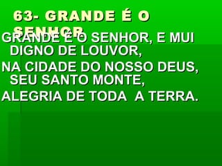 63- GRANDE É O63- GRANDE É O
SENHORSENHORGRANDE É O SENHOR, E MUIGRANDE É O SENHOR, E MUI
DIGNO DE LOUVOR,DIGNO DE LOUVOR,
NA CIDADE DO NOSSO DEUS,NA CIDADE DO NOSSO DEUS,
SEU SANTO MONTE,SEU SANTO MONTE,
ALEGRIA DE TODA A TERRA.ALEGRIA DE TODA A TERRA.
 