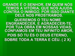 GRANDE É O SENHOR, EM QUEM NÓSGRANDE É O SENHOR, EM QUEM NÓS
TEMOS A VITÓRIA, QUE NOS AJUDATEMOS A VITÓRIA, QUE NOS AJUDA
CONTRA O INIMIGO, POR ISSO DIANTECONTRA O INIMIGO, POR ISSO DIANTE
DELE NOS PROSTRAMOS.DELE NOS PROSTRAMOS.
QUEREMOS O TEU NOMEQUEREMOS O TEU NOME
ENGRANDECER, E AGRADECER-TE,ENGRANDECER, E AGRADECER-TE,
POR TUA OBRA EM NOSSAS VIDAS,POR TUA OBRA EM NOSSAS VIDAS,
CONFIAMOS EM TEU INFINITO AMOR,CONFIAMOS EM TEU INFINITO AMOR,
POIS SÓ TU ÉS O DEUS ETERNO,POIS SÓ TU ÉS O DEUS ETERNO,
SOBRE TODA A TERRA E CÉU. ( 2 X)SOBRE TODA A TERRA E CÉU. ( 2 X)
 