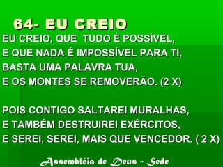 64- EU CREIO64- EU CREIO
EU CREIO, QUE TUDO É POSSÍVEL,EU CREIO, QUE TUDO É POSSÍVEL,
E QUE NADA É IMPOSSÍVEL PARA TI,E QUE NADA É IMPOSSÍVEL PARA TI,
BASTA UMA PALAVRA TUA,BASTA UMA PALAVRA TUA,
E OS MONTES SE REMOVERÃO. (2 X)E OS MONTES SE REMOVERÃO. (2 X)
POIS CONTIGO SALTAREI MURALHAS,POIS CONTIGO SALTAREI MURALHAS,
E TAMBÉM DESTRUIREI EXÉRCITOS,E TAMBÉM DESTRUIREI EXÉRCITOS,
E SEREI, SEREI, MAIS QUE VENCEDOR. ( 2 X)E SEREI, SEREI, MAIS QUE VENCEDOR. ( 2 X)
Assembléia de Deus - Sede
 