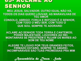65- ACLAME AO65- ACLAME AO
SENHORSENHOR
MEU JESUS, SALVADOR; OUTRO IGUAL NÃO HÁ.MEU JESUS, SALVADOR; OUTRO IGUAL NÃO HÁ.
TODOS OS DIAS QUERO LOUVAR; AS MARAVILHAS DETODOS OS DIAS QUERO LOUVAR; AS MARAVILHAS DE
TEU AMORTEU AMOR
CONSOLO, ABRIGO; FORÇA E REFÚGIO É O SENHOR,CONSOLO, ABRIGO; FORÇA E REFÚGIO É O SENHOR,
COM TODO O MEU SER, COM TUDO OCOM TODO O MEU SER, COM TUDO O
QUE SOU, SEMPRE TE ADORAREIQUE SOU, SEMPRE TE ADORAREI
ACLAME AO SENHOR TODA TERRA E CANTEMOS;ACLAME AO SENHOR TODA TERRA E CANTEMOS;
PODER MAJESTADE, LOUVORES AO REI.PODER MAJESTADE, LOUVORES AO REI.
MONTANHAS SE PROSTREM E RUJAM OS MARES AOMONTANHAS SE PROSTREM E RUJAM OS MARES AO
SOM DE TEU NOMESOM DE TEU NOME
ALEGRE TE LOUVO POR TEUS GRANDES FEITOS,ALEGRE TE LOUVO POR TEUS GRANDES FEITOS,
FIRMADO ESTAREI, SEMPRE TE AMAREI.FIRMADO ESTAREI, SEMPRE TE AMAREI.
INCOMPARÁVEIS SÃO TUAS PROMESSAS PRA MIMINCOMPARÁVEIS SÃO TUAS PROMESSAS PRA MIM
Assembléia de Deus - Sede
 