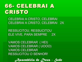 66- CELEBRAI A66- CELEBRAI A
CRISTOCRISTO
CELEBRAI A CRISTO, CELEBRAICELEBRAI A CRISTO, CELEBRAI
CELEBRAI A CRISTO, CELEBRAI 2XCELEBRAI A CRISTO, CELEBRAI 2X
RESSUCITOU, RESSUCITOURESSUCITOU, RESSUCITOU
ELE VIVE, PARA SEMPRE 2XELE VIVE, PARA SEMPRE 2X
VAMOS CELEBRAR ( HEI)VAMOS CELEBRAR ( HEI)
VAMOS CELEBRAR ( UOOO)VAMOS CELEBRAR ( UOOO)
VAMOS CELEBRARVAMOS CELEBRAR
RESSUCITOU O SENHOR!RESSUCITOU O SENHOR!
Assembléia de Deus - Sede
 