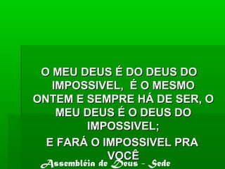 O MEU DEUS É DO DEUS DOO MEU DEUS É DO DEUS DO
IMPOSSIVEL, É O MESMOIMPOSSIVEL, É O MESMO
ONTEM E SEMPRE HÁ DE SER, OONTEM E SEMPRE HÁ DE SER, O
MEU DEUS É O DEUS DOMEU DEUS É O DEUS DO
IMPOSSIVEL;IMPOSSIVEL;
E FARÁ O IMPOSSIVEL PRAE FARÁ O IMPOSSIVEL PRA
VOCÊVOCÊ
Assembléia de Deus - Sede
 