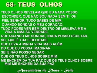 68- TEUS OLHOS68- TEUS OLHOS
TEUS OLHOS REVELAM QUE EU NADA POSSOTEUS OLHOS REVELAM QUE EU NADA POSSO
ESCONDER, QUE NÃO SOU NADA SEM TI, OHESCONDER, QUE NÃO SOU NADA SEM TI, OH
FIEL SENHOR. TUDO SABES DE MIM,FIEL SENHOR. TUDO SABES DE MIM,
QUANDO SONDAS O MEU CORAÇÃO,QUANDO SONDAS O MEU CORAÇÃO,
TUDO PODES VER BEM DENTRO DE MIMLEVA-ME ATUDO PODES VER BEM DENTRO DE MIMLEVA-ME A
VIDA A UMA SÓ VERDADE,VIDA A UMA SÓ VERDADE,
QUE QUANDO ME SONDAS, NADA POSSO OCULTAR.QUE QUANDO ME SONDAS, NADA POSSO OCULTAR.
SEI, QUE É TUA FIDELIDADESEI, QUE É TUA FIDELIDADE
QUE LEVA A MINHA VIDA MAIS ALÉMQUE LEVA A MINHA VIDA MAIS ALÉM
DO QUE EU POSSA IMAGINARDO QUE EU POSSA IMAGINAR
SEI E NÃO POSSO NEGARSEI E NÃO POSSO NEGAR
QUE OS TEUS OLHOS SOBRE MIMQUE OS TEUS OLHOS SOBRE MIM
ME ENCHEM DA TUA PAZ QUE OS TEUS OLHOS SOBREME ENCHEM DA TUA PAZ QUE OS TEUS OLHOS SOBRE
MIM ME ENCHEM DA SUA PAZMIM ME ENCHEM DA SUA PAZ
Assembléia de Deus - Sede
 