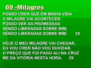 69 -Milagres69 -Milagres
POSSO CRER QUE EM MINHA VIDAPOSSO CRER QUE EM MINHA VIDA
O MILAGRE VAI ACONTECER.O MILAGRE VAI ACONTECER.
POSSO VER AS PROMESSASPOSSO VER AS PROMESSAS
SENDO LIBERADAS SOBRE MIM,SENDO LIBERADAS SOBRE MIM,
SENDO LIBERADAS SOBRE MIM. 2XSENDO LIBERADAS SOBRE MIM. 2X
HOJE O MEU MILAGRE VAI CHEGAR,HOJE O MEU MILAGRE VAI CHEGAR,
EU VOU CRER NÃO VOU DUVIDAR.EU VOU CRER NÃO VOU DUVIDAR.
O PREÇO QUE FOI PAGO ALI NA CRUZO PREÇO QUE FOI PAGO ALI NA CRUZ
ME DA VITÓRIA NESTA HORA. 2XME DA VITÓRIA NESTA HORA. 2X
 