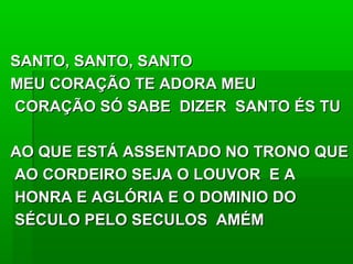 SANTO, SANTO, SANTOSANTO, SANTO, SANTO
MEU CORAÇÃO TE ADORA MEUMEU CORAÇÃO TE ADORA MEU
CORAÇÃO SÓ SABE DIZER SANTO ÉS TUCORAÇÃO SÓ SABE DIZER SANTO ÉS TU
AO QUE ESTÁ ASSENTADO NO TRONO QUEAO QUE ESTÁ ASSENTADO NO TRONO QUE
AO CORDEIRO SEJA O LOUVOR E AAO CORDEIRO SEJA O LOUVOR E A
HONRA E AGLÓRIA E O DOMINIO DOHONRA E AGLÓRIA E O DOMINIO DO
SÉCULO PELO SECULOS AMÉMSÉCULO PELO SECULOS AMÉM
 