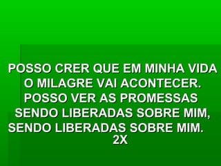 POSSO CRER QUE EM MINHA VIDAPOSSO CRER QUE EM MINHA VIDA
O MILAGRE VAI ACONTECER.O MILAGRE VAI ACONTECER.
POSSO VER AS PROMESSASPOSSO VER AS PROMESSAS
SENDO LIBERADAS SOBRE MIM,SENDO LIBERADAS SOBRE MIM,
SENDO LIBERADAS SOBRE MIM.SENDO LIBERADAS SOBRE MIM.
2X2X
 