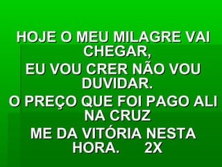 HOJE O MEU MILAGRE VAIHOJE O MEU MILAGRE VAI
CHEGAR,CHEGAR,
EU VOU CRER NÃO VOUEU VOU CRER NÃO VOU
DUVIDAR.DUVIDAR.
O PREÇO QUE FOI PAGO ALIO PREÇO QUE FOI PAGO ALI
NA CRUZNA CRUZ
ME DA VITÓRIA NESTAME DA VITÓRIA NESTA
HORA. 2XHORA. 2X
 