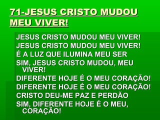 71-JESUS CRISTO MUDOU71-JESUS CRISTO MUDOU
MEU VIVER!MEU VIVER!
JESUS CRISTO MUDOU MEU VIVER!JESUS CRISTO MUDOU MEU VIVER!
JESUS CRISTO MUDOU MEU VIVER!JESUS CRISTO MUDOU MEU VIVER!
É A LUZ QUE ILUMINA MEU SERÉ A LUZ QUE ILUMINA MEU SER
SIM, JESUS CRISTO MUDOU, MEUSIM, JESUS CRISTO MUDOU, MEU
VIVER!VIVER!
DIFERENTE HOJE É O MEU CORAÇÃO!DIFERENTE HOJE É O MEU CORAÇÃO!
DIFERENTE HOJE É O MEU CORAÇÃO!DIFERENTE HOJE É O MEU CORAÇÃO!
CRISTO DEU-ME PAZ E PERDÃOCRISTO DEU-ME PAZ E PERDÃO
SIM, DIFERENTE HOJE É O MEU,SIM, DIFERENTE HOJE É O MEU,
CORAÇÃO!CORAÇÃO!
 