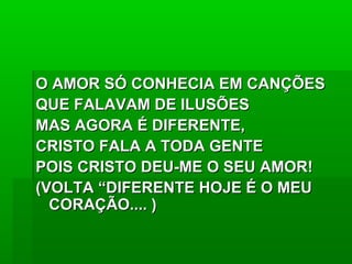 O AMOR SÓ CONHECIA EM CANÇÕESO AMOR SÓ CONHECIA EM CANÇÕES
QUE FALAVAM DE ILUSÕESQUE FALAVAM DE ILUSÕES
MAS AGORA É DIFERENTE,MAS AGORA É DIFERENTE,
CRISTO FALA A TODA GENTECRISTO FALA A TODA GENTE
POIS CRISTO DEU-ME O SEU AMOR!POIS CRISTO DEU-ME O SEU AMOR!
(VOLTA “DIFERENTE HOJE É O MEU(VOLTA “DIFERENTE HOJE É O MEU
CORAÇÃO.... )CORAÇÃO.... )
 