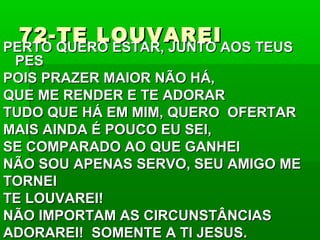 72-TE LOUVAREI72-TE LOUVAREI
PERTO QUERO ESTAR, JUNTO AOS TEUSPERTO QUERO ESTAR, JUNTO AOS TEUS
PESPES
POIS PRAZER MAIOR NÃO HÁ,POIS PRAZER MAIOR NÃO HÁ,
QUE ME RENDER E TE ADORARQUE ME RENDER E TE ADORAR
TUDO QUE HÁ EM MIM, QUERO OFERTARTUDO QUE HÁ EM MIM, QUERO OFERTAR
MAIS AINDA É POUCO EU SEI,MAIS AINDA É POUCO EU SEI,
SE COMPARADO AO QUE GANHEISE COMPARADO AO QUE GANHEI
NÃO SOU APENAS SERVO, SEU AMIGO MENÃO SOU APENAS SERVO, SEU AMIGO ME
TORNEITORNEI
TE LOUVAREI!TE LOUVAREI!
NÃO IMPORTAM AS CIRCUNSTÂNCIASNÃO IMPORTAM AS CIRCUNSTÂNCIAS
ADORAREI! SOMENTE A TI JESUS.ADORAREI! SOMENTE A TI JESUS.
 