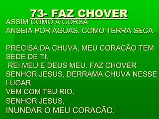 ASSIM COMO A CORSAASSIM COMO A CORSA
ANSEIA POR ÁGUAS, COMO TERRA SECAANSEIA POR ÁGUAS, COMO TERRA SECA
PRECISA DA CHUVA, MEU CORACÃO TEMPRECISA DA CHUVA, MEU CORACÃO TEM
SEDE DE TI.SEDE DE TI.
REI MEU E DEUS MEU. FAZ CHOVERREI MEU E DEUS MEU. FAZ CHOVER
SENHOR JESUS, DERRAMA CHUVA NESSESENHOR JESUS, DERRAMA CHUVA NESSE
LUGAR.LUGAR.
VEM COM TEU RIO,VEM COM TEU RIO,
SENHOR JESUS,SENHOR JESUS,
INUNDAR O MEU CORACÃO.INUNDAR O MEU CORACÃO.
73- FAZ CHOVER73- FAZ CHOVER
 