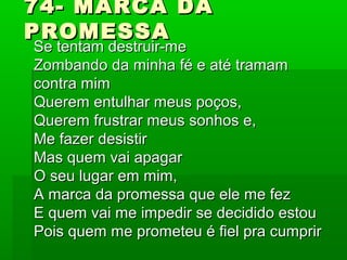 74- MARCA DA74- MARCA DA
PROMESSAPROMESSA
Se tentam destruir-meSe tentam destruir-me
Zombando da minha fé e até tramamZombando da minha fé e até tramam
contra mimcontra mim
Querem entulhar meus poços,Querem entulhar meus poços,
Querem frustrar meus sonhos e,Querem frustrar meus sonhos e,
Me fazer desistirMe fazer desistir
Mas quem vai apagarMas quem vai apagar
O seu lugar em mim,O seu lugar em mim,
A marca da promessa que ele me fezA marca da promessa que ele me fez
E quem vai me impedir se decidido estouE quem vai me impedir se decidido estou
Pois quem me prometeu é fiel pra cumprirPois quem me prometeu é fiel pra cumprir
 