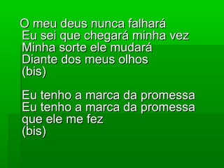 O meu deus nunca falharáO meu deus nunca falhará
Eu sei que chegará minha vezEu sei que chegará minha vez
Minha sorte ele mudaráMinha sorte ele mudará
Diante dos meus olhosDiante dos meus olhos
(bis)(bis)
Eu tenho a marca da promessaEu tenho a marca da promessa
Eu tenho a marca da promessaEu tenho a marca da promessa
que ele me fezque ele me fez
(bis)(bis)
 