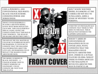 USES A POWERFUL AND                       DON’T KNOW WHETHER
CONVENTIONAL RED-WHITE-                   MODEL IS LOOKING AT THE
BLACK COLOUR SCHEME.                      CAMERA OR NOT DUE TO
CONNOTES POWER AND                        SUNGLASSES, ADDS A
SERIOUSNESS.                              SENSE OF MYSTERY TO HIS
                                          PERSONA.
FRONT COVER RESEMBLES A
PLAYING CARD WITH MODEL
KANYE WEST BEING REFLECTED                SYMETTRY OF PHOTGRAPH MAY
EACH SIDE. THIS COULD PORTRAY             CONNOTE THAT THERE IS TWO
HIM AS A KING, GIVING THE                 SIDES TO THIS MAN. THIS IS
CONNOTATIONS THAT THIS MAN IS             REFLECTED FURTHER IN THE
VERY POWERFUL. THE HEAD OF                CAPTION ‘LOVE HATE’.
HIS REGIME (HIS RECORD LABEL?)
                                          DOESN’T ABIDE BY
THE RED OF THE XXL MASTHEAD               CONVENTIONS OF
COULD BE TO SYMBOLISE HEARTS
OR DIAMONDS. IT COULD BE TO               MAGAZINES SUCH AS
CONNOTE THAT THE MAGAZINE                 COVER LINES, PUFFS.
HAS INFORMATION ABOUT HIS                 CONNOTES THAT THE
LOVE LIFE, OR DIAMONDS COULD              MAGAZINE COULD
REFLECT THE MASSIVE CHAIN                 REVOLVE AROUND THIS
AROUND HIS NECK.                          MAN. (THERE IS A 20 PAGE
                                          FEATURE ON HIM). WHILST


                            FRONT COVER
THE MODEL IS SHOWN IN
BLACK AND WHITE – A                       THERE IS OTHER ARTICLES
COLOUR SCHEME USED TO                     IN THE MAGAZINE IT
CEMENT SOMEONE AS                         REVOLVES AROUND THIS
LEGENDARY. COULD                          MAN IN PARTICULAR.
CONNOTE MR. WEST IS OF
THIS STATUS.
 