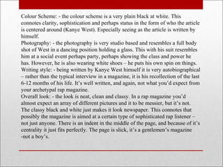 Colour Scheme: - the colour scheme is a very plain black at white. This
connotes clarity, sophistication and perhaps status in the form of who the article
is centered around (Kanye West). Especially seeing as the article is written by
himself.
Photography: - the photography is very studio based and resembles a full body
shot of West in a dancing position holding a glass. This with his suit resembles
him at a social event perhaps party, perhaps showing the class and power he
has. However, he is also wearing white shoes – he puts his own spin on things.
Writing style: - being written by Kanye West himself it is very autobiographical
– rather than the typical interview in a magazine, it is his recollection of the last
6-12 months of his life. It’s well written, and again, not what you’d expect from
your archetypal rap magazine.
Overall look: - the look is neat, clean and classy. In a rap magazine you’d
almost expect an array of different pictures and it to be messier, but it’s not.
The classy black and white just makes it look newspaper. This connotes that
possibly the magazine is aimed at a certain type of sophisticated rap listener –
not just anyone. There is an indent in the middle of the page, and because of it’s
centrality it just fits perfectly. The page is slick, it’s a gentlemen’s magazine
-not a boy’s.
 