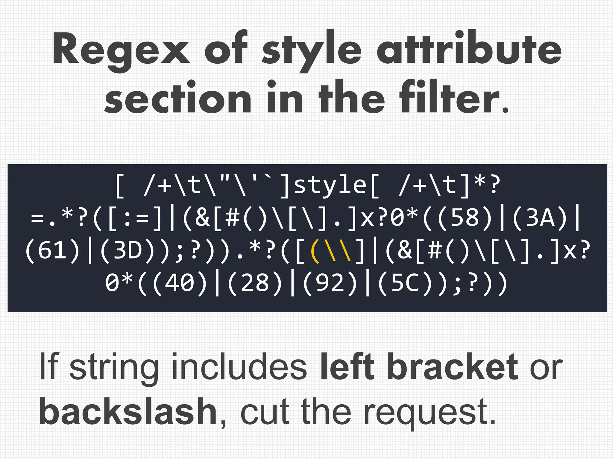 [ /+t"'`]style[ /+t]*?
=.*?([:=]|(&[#()[].]x?0*((58)|(3A)|
(61)|(3D));?)).*?([(]|(&[#()[].]x?
0*((40)|(28)|(92)|(5C));?))
If string includes left bracket or
backslash, cut the request.
Regex of style attribute
section in the filter.
 