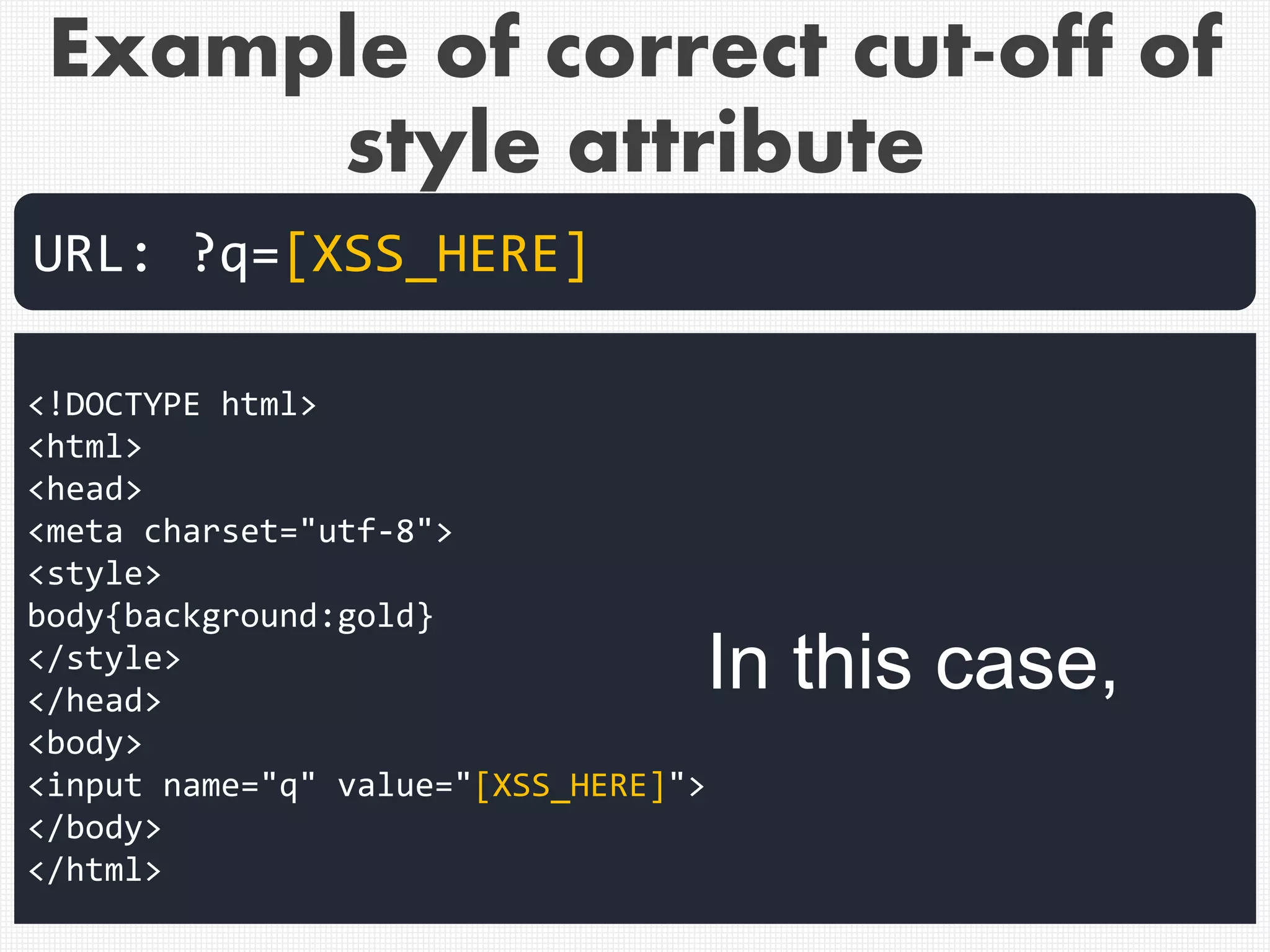 Example of correct cut-off of
style attribute
<!DOCTYPE html>
<html>
<head>
<meta charset="utf-8">
<style>
body{background:gold}
</style>
</head>
<body>
<input name="q" value="[XSS_HERE]">
</body>
</html>
URL: ?q=[XSS_HERE]
In this case,
 