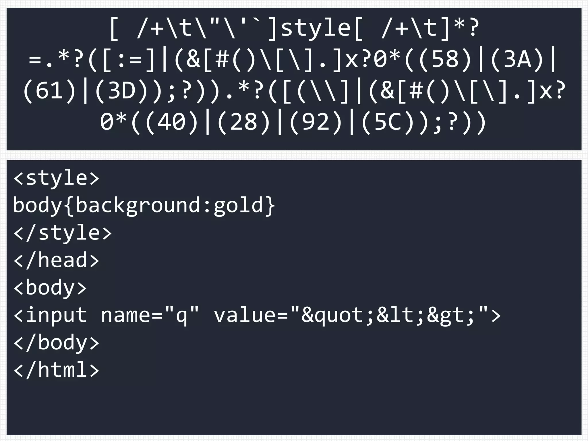 <style>
body{background:gold}
</style>
</head>
<body>
<input name="q" value="&quot;&lt;&gt;">
</body>
</html>
[ /+t"'`]style[ /+t]*?
=.*?([:=]|(&[#()[].]x?0*((58)|(3A)|
(61)|(3D));?)).*?([(]|(&[#()[].]x?
0*((40)|(28)|(92)|(5C));?))
 